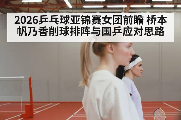 2026乒乓球亚锦赛女团前瞻 桥本帆乃香削球排阵与国乒应对思路 - kaiyun